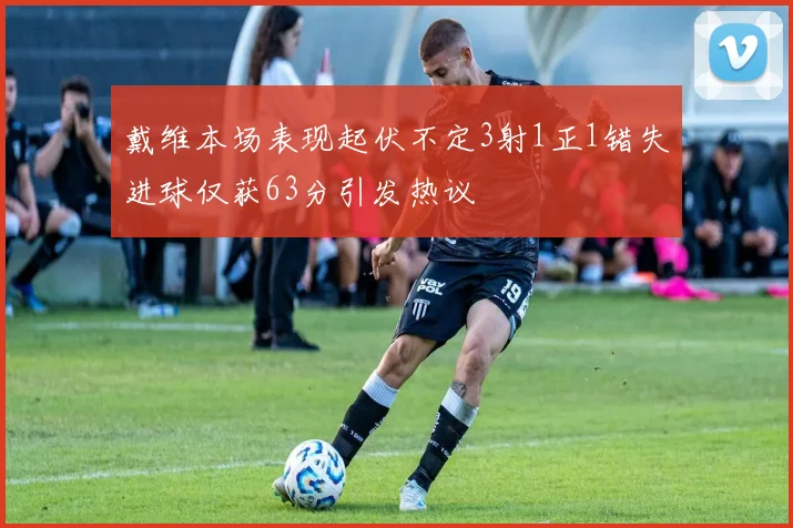 戴维本场表现起伏不定3射1正1错失进球仅获63分引发热议