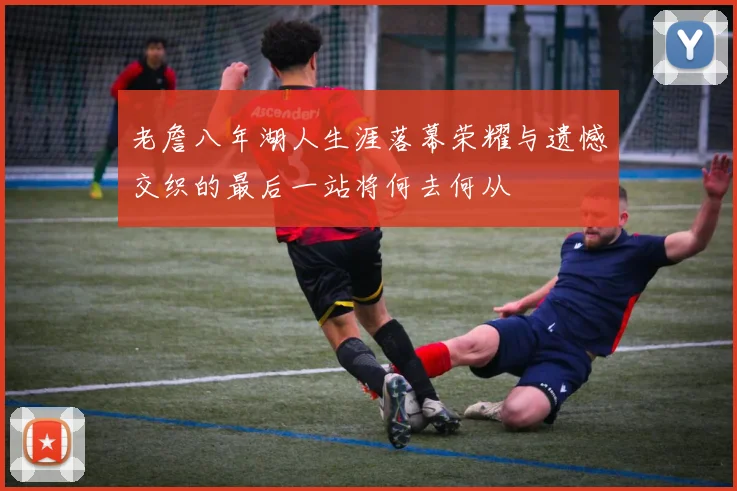 老詹八年湖人生涯落幕荣耀与遗憾交织的最后一站将何去何从