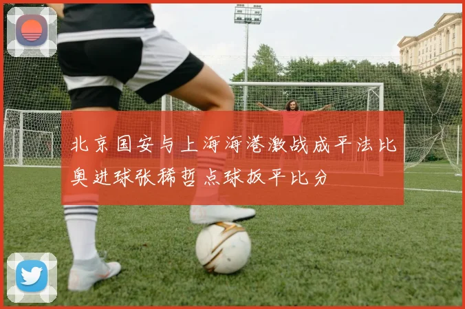 北京国安与上海海港激战成平法比奥进球张稀哲点球扳平比分