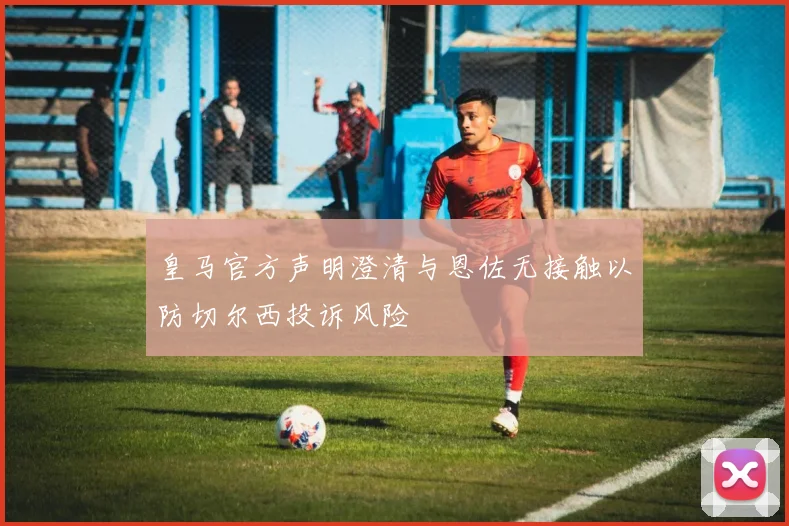 皇马官方声明澄清与恩佐无接触以防切尔西投诉风险