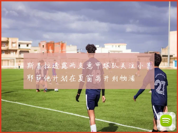 斯基拉透露两支意甲球队关注小基耶萨他计划在夏窗离开利物浦