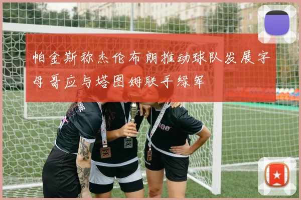 帕金斯称杰伦布朗推动球队发展字母哥应与塔图姆联手绿军