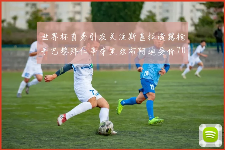 世界杯首秀引发关注斯基拉透露枪手巴黎拜仁争夺里尔布阿迪要价7000万欧