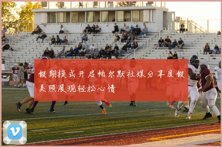 假期模式开启帕尔默社媒分享度假美照展现轻松心情