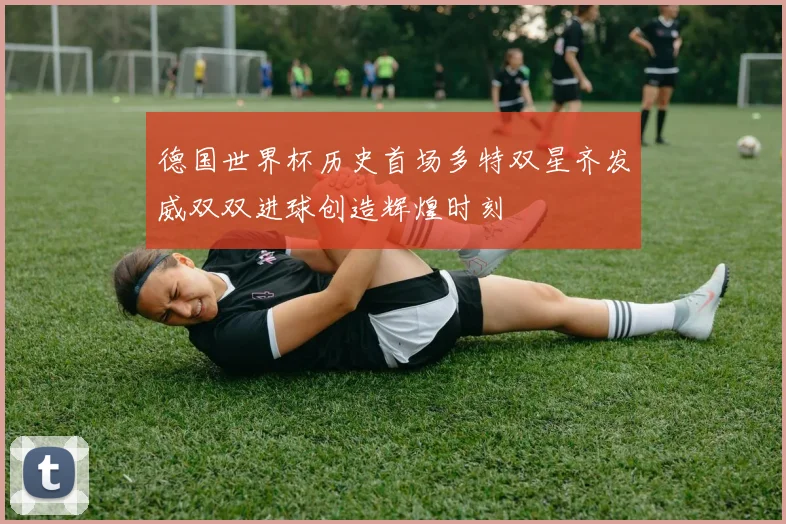 德国世界杯历史首场多特双星齐发威双双进球创造辉煌时刻