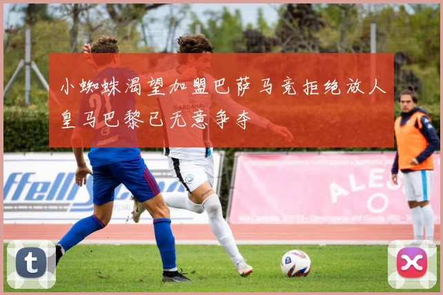 小蜘蛛渴望加盟巴萨马竞拒绝放人皇马巴黎已无意争夺