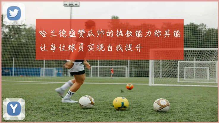 哈兰德盛赞瓜帅的执教能力称其能让每位球员实现自我提升