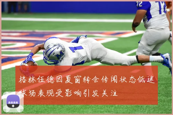 格林伍德因夏窗转会传闻状态低迷球场表现受影响引发关注