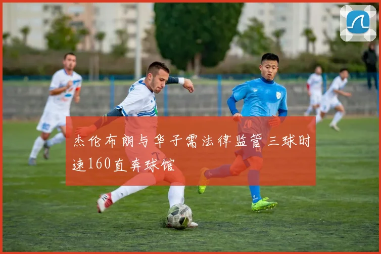 杰伦布朗与华子需法律监管三球时速160直奔球馆