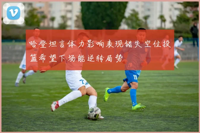 哈登坦言体力影响表现错失空位投篮希望下场能逆转局势