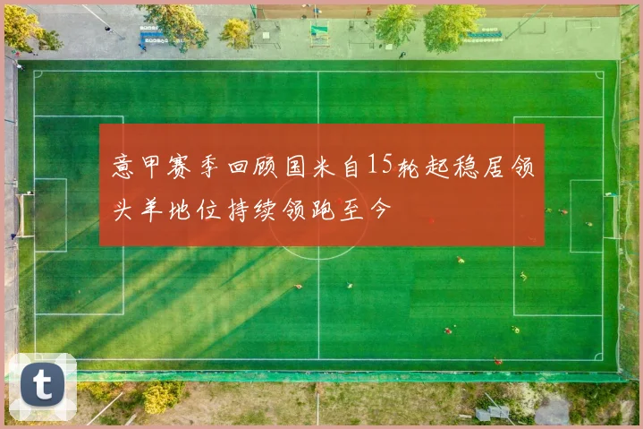 意甲赛季回顾国米自15轮起稳居领头羊地位持续领跑至今